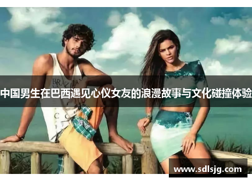 中国男生在巴西遇见心仪女友的浪漫故事与文化碰撞体验