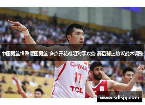 中国男篮惜败德国男篮 多点开花难阻对手攻势 赛后球迷热议战术调整
