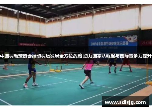 中国羽毛球协会推动羽坛发展全方位战略 助力国家队崛起与国际竞争力提升