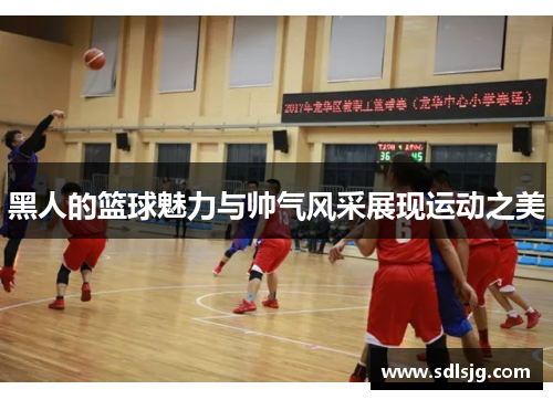 黑人的篮球魅力与帅气风采展现运动之美