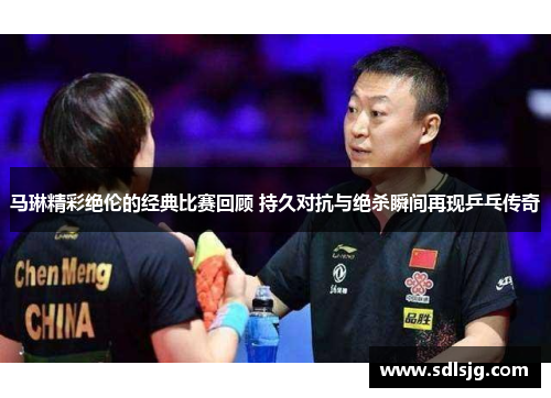 马琳精彩绝伦的经典比赛回顾 持久对抗与绝杀瞬间再现乒乓传奇